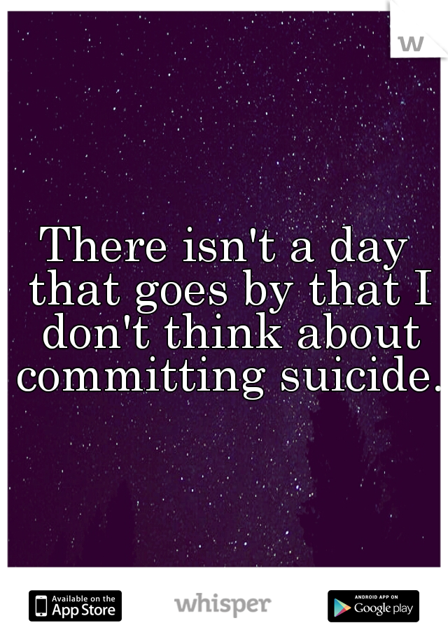There isn't a day that goes by that I don't think about committing suicide.