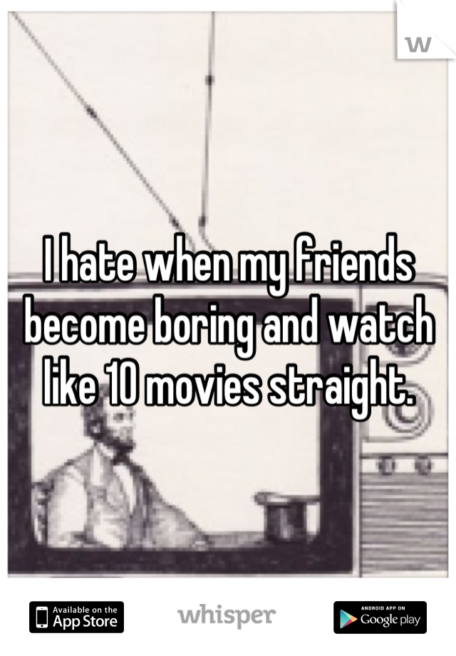 I hate when my friends become boring and watch like 10 movies straight.