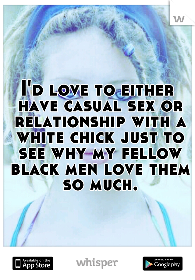 I'd love to either have casual sex or relationship with a white chick just to see why my fellow black men love them so much.