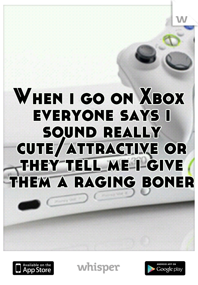 When i go on Xbox everyone says i sound really cute/attractive or they tell me i give them a raging boner.
