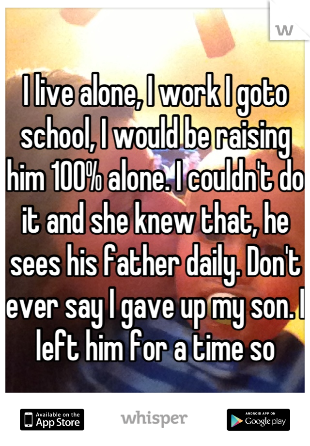 I live alone, I work I goto school, I would be raising him 100% alone. I couldn't do it and she knew that, he sees his father daily. Don't ever say I gave up my son. I left him for a time so