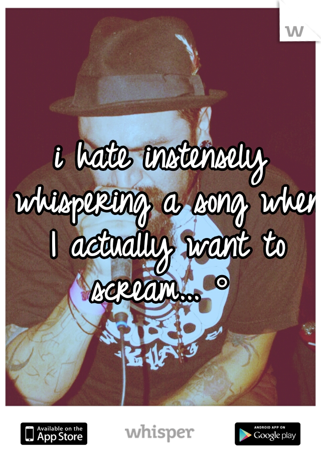 i hate instensely whispering a song when I actually want to scream...•°•