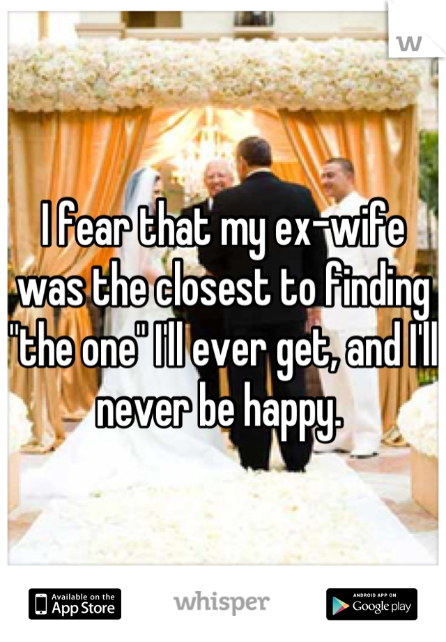 I fear that my ex-wife was the closest to finding "the one" I'll ever get, and I'll never be happy. 