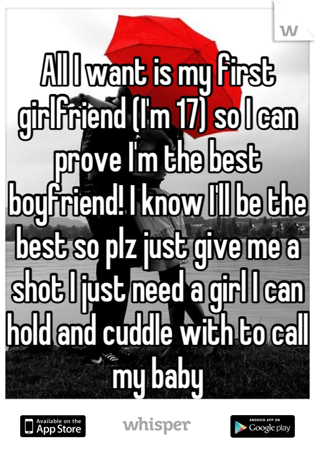 All I want is my first girlfriend (I'm 17) so I can prove I'm the best boyfriend! I know I'll be the best so plz just give me a shot I just need a girl I can hold and cuddle with to call my baby