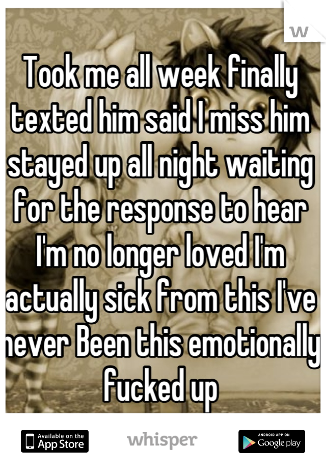 Took me all week finally texted him said I miss him stayed up all night waiting for the response to hear I'm no longer loved I'm actually sick from this I've never Been this emotionally fucked up