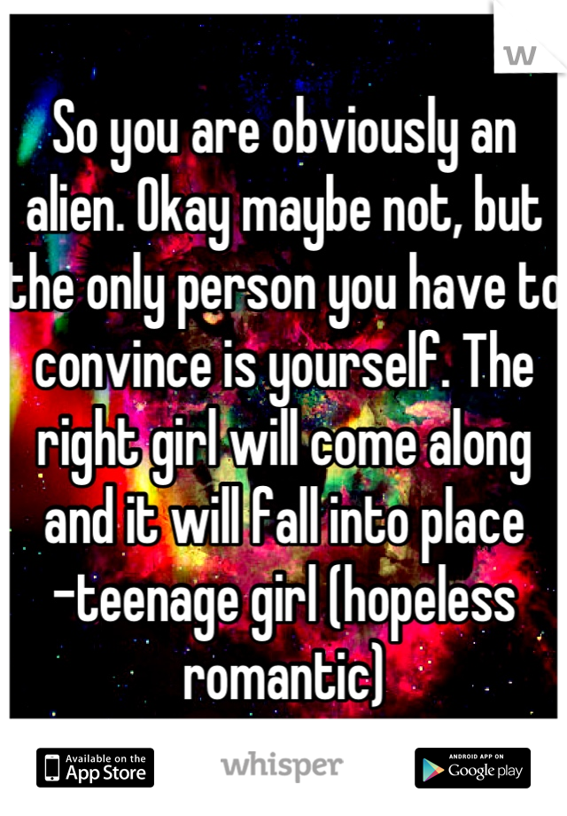 So you are obviously an alien. Okay maybe not, but the only person you have to convince is yourself. The right girl will come along and it will fall into place
-teenage girl (hopeless romantic)