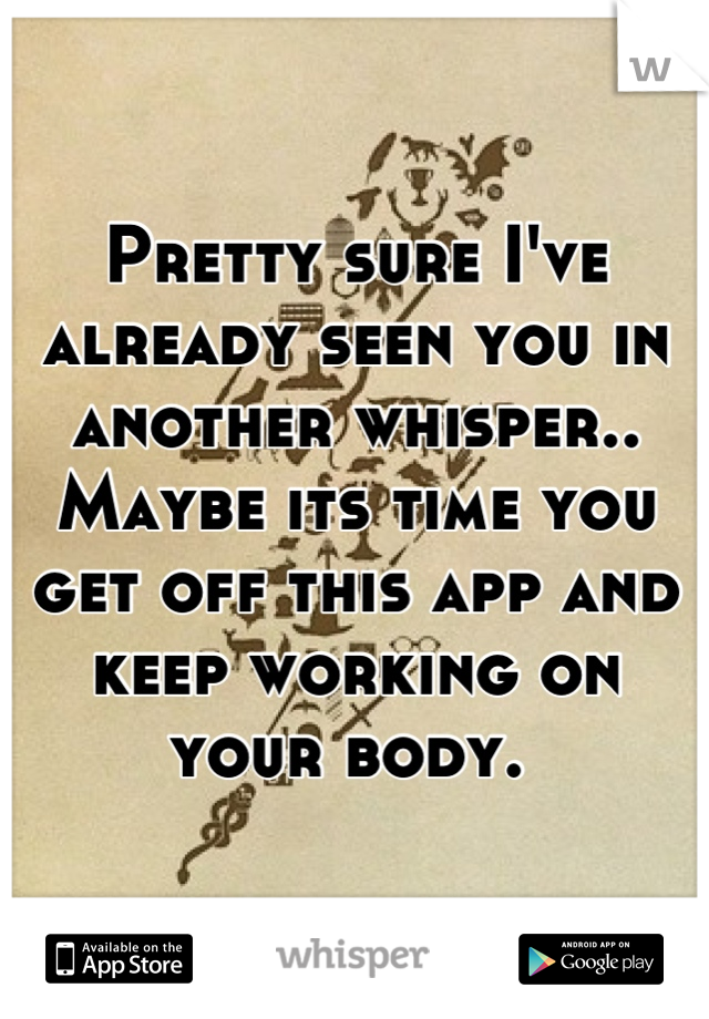 Pretty sure I've already seen you in another whisper.. Maybe its time you get off this app and keep working on your body. 