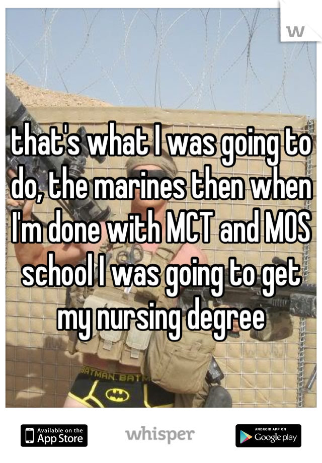that's what I was going to do, the marines then when I'm done with MCT and MOS school I was going to get my nursing degree