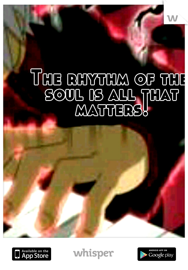 The rhythm of the soul is all that matters!