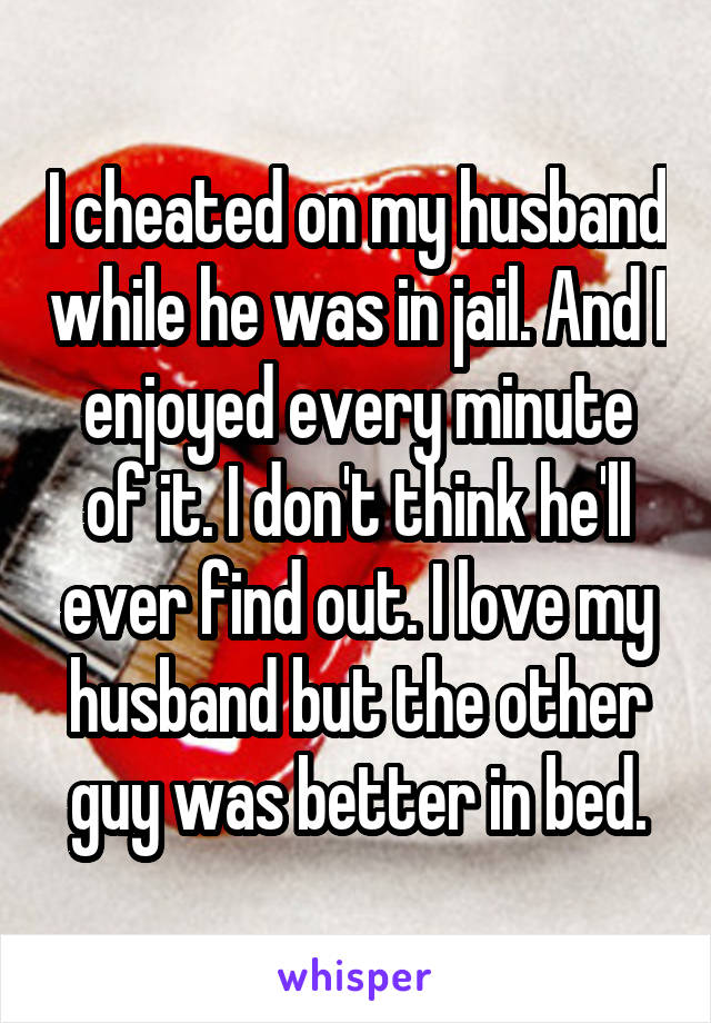 I cheated on my husband while he was in jail. And I enjoyed every minute of it. I don't think he'll ever find out. I love my husband but the other guy was better in bed.
