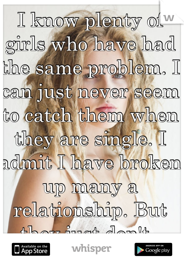 I know plenty of girls who have had the same problem. I can just never seem to catch them when they are single. I admit I have broken up many a relationship. But they just don't. 