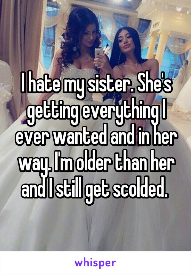 I hate my sister. She's getting everything I ever wanted and in her way. I'm older than her and I still get scolded. 