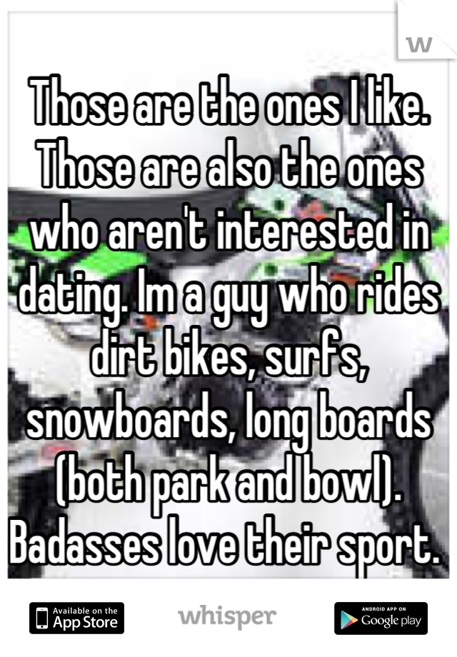 Those are the ones I like. Those are also the ones who aren't interested in dating. Im a guy who rides dirt bikes, surfs, snowboards, long boards (both park and bowl). Badasses love their sport. 