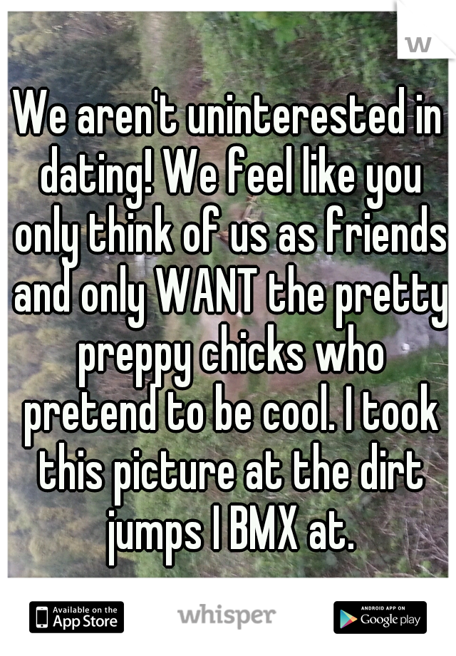 We aren't uninterested in dating! We feel like you only think of us as friends and only WANT the pretty preppy chicks who pretend to be cool. I took this picture at the dirt jumps I BMX at.