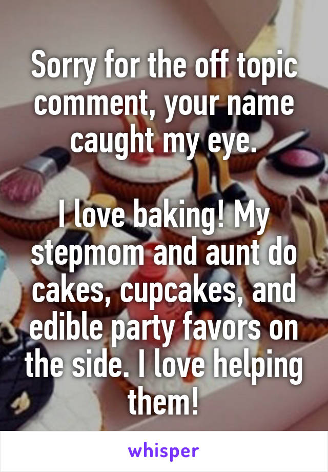 Sorry for the off topic comment, your name caught my eye.

I love baking! My stepmom and aunt do cakes, cupcakes, and edible party favors on the side. I love helping them!