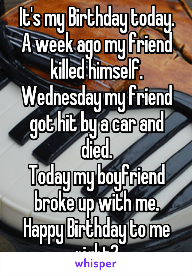 It's my Birthday today.
A week ago my friend killed himself.
Wednesday my friend got hit by a car and died.
Today my boyfriend broke up with me.
Happy Birthday to me right?
