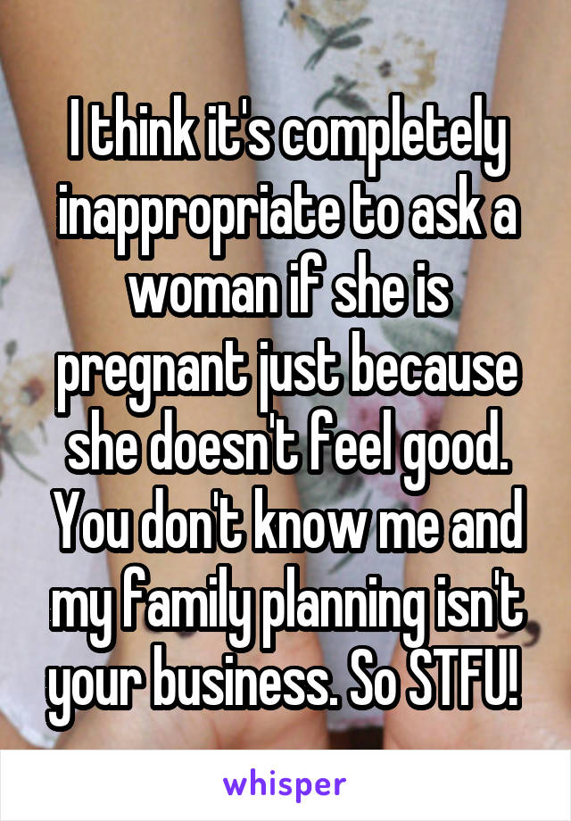 I think it's completely inappropriate to ask a woman if she is pregnant just because she doesn't feel good. You don't know me and my family planning isn't your business. So STFU! 