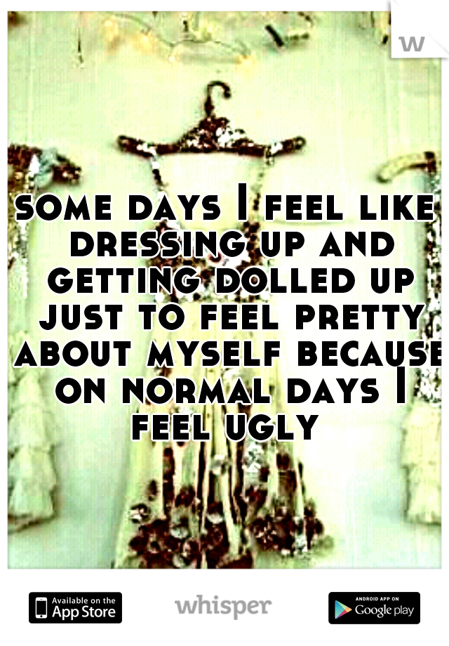 some days I feel like dressing up and getting dolled up just to feel pretty about myself because on normal days I feel ugly 