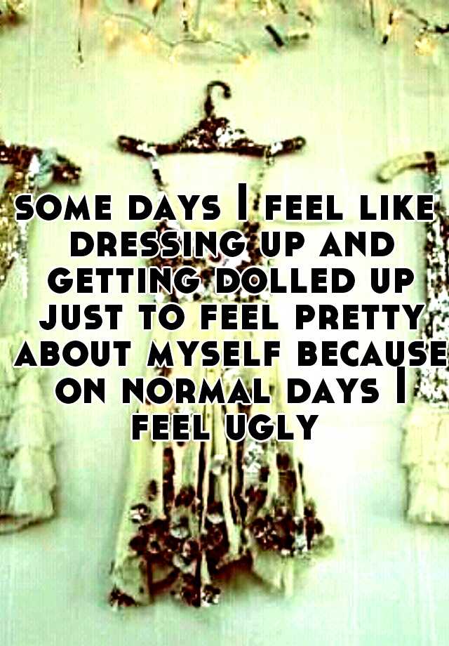 some days I feel like dressing up and getting dolled up just to feel pretty about myself because on normal days I feel ugly 