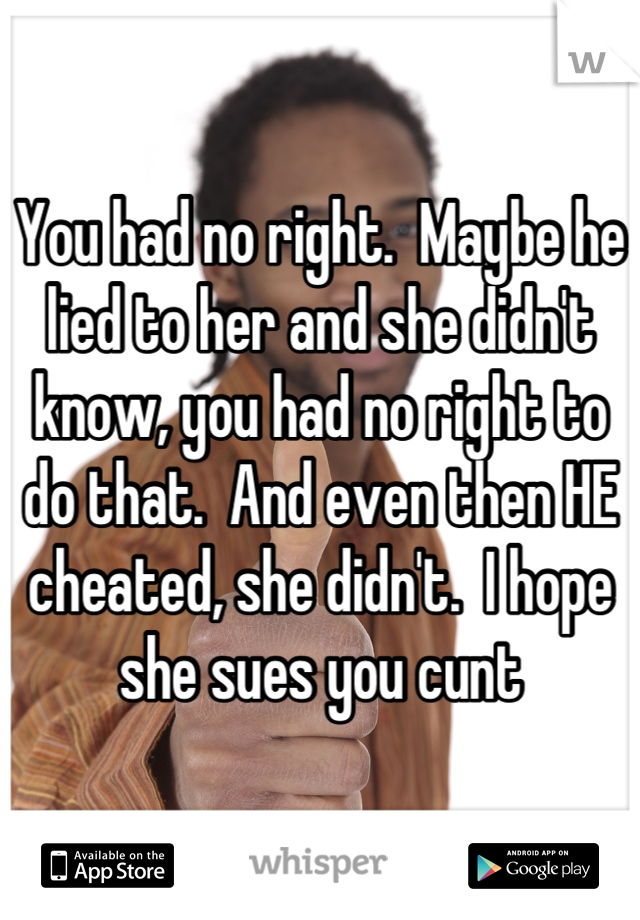 You had no right.  Maybe he lied to her and she didn't know, you had no right to do that.  And even then HE cheated, she didn't.  I hope she sues you cunt