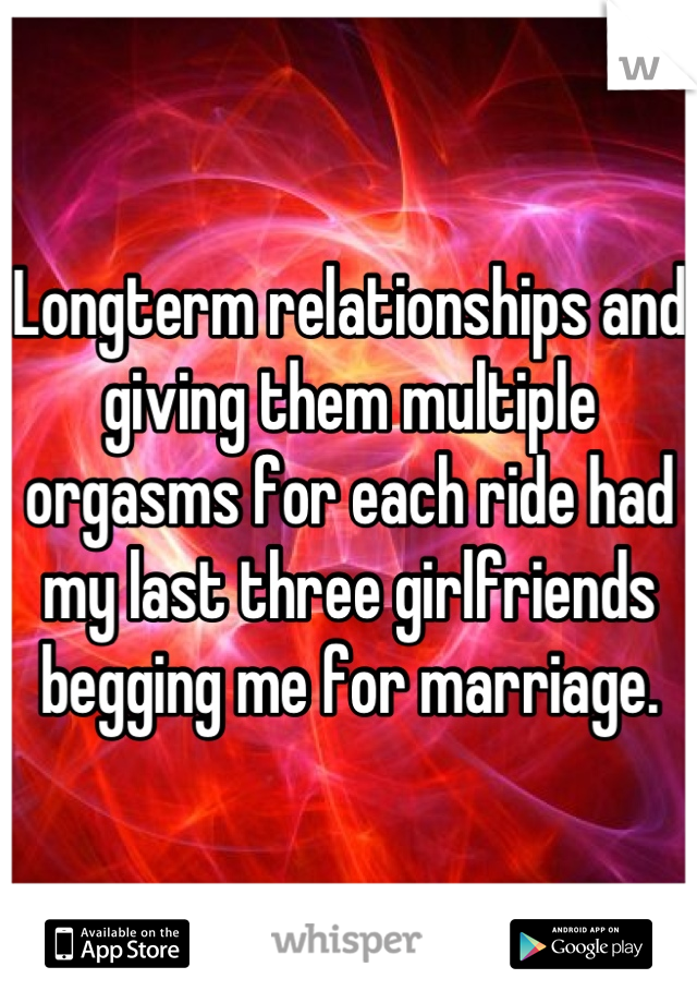 Longterm relationships and giving them multiple orgasms for each ride had my last three girlfriends begging me for marriage.