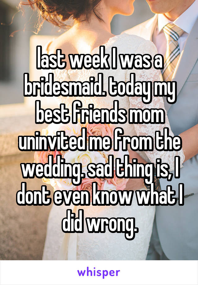 last week I was a bridesmaid. today my best friends mom uninvited me from the wedding. sad thing is, I dont even know what I did wrong.
