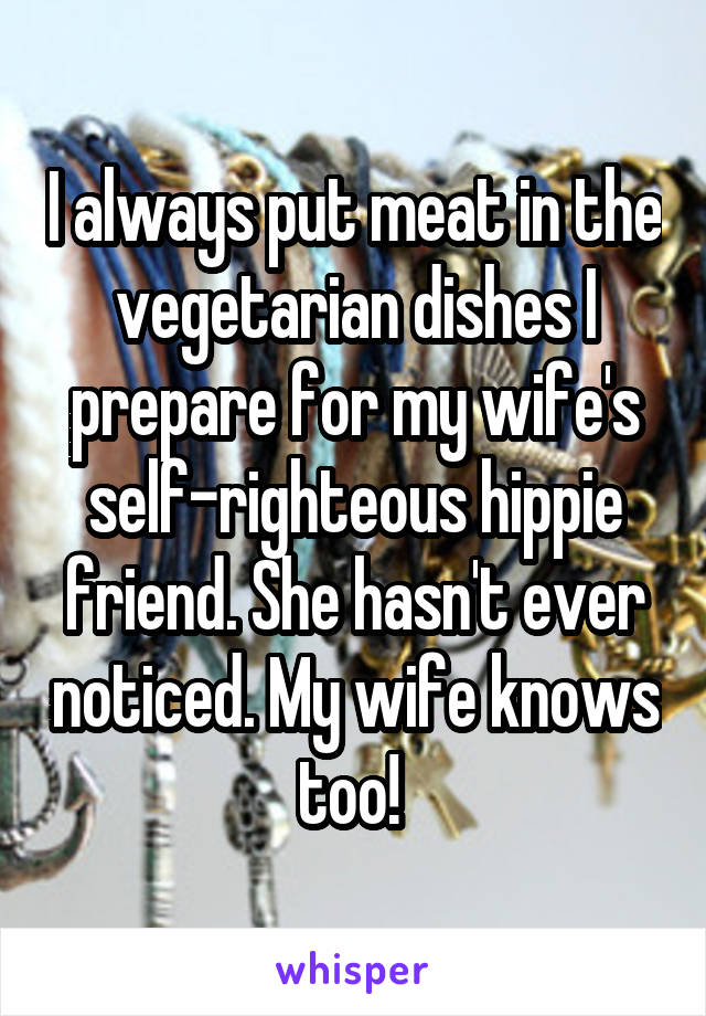 I always put meat in the vegetarian dishes I prepare for my wife's self-righteous hippie friend. She hasn't ever noticed. My wife knows too! 