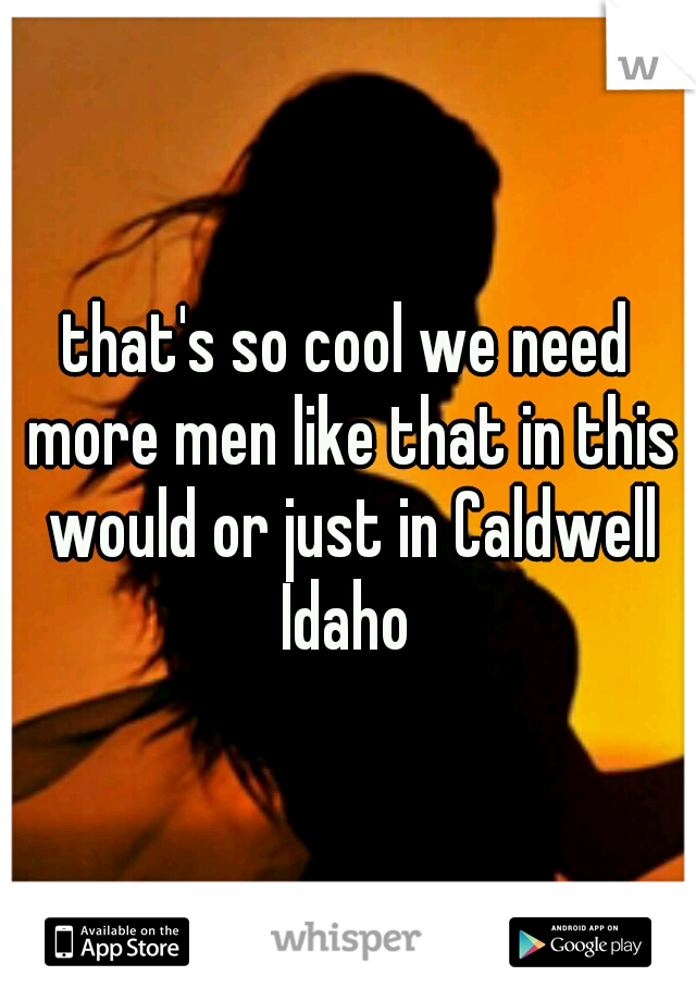 that's so cool we need more men like that in this would or just in Caldwell Idaho 