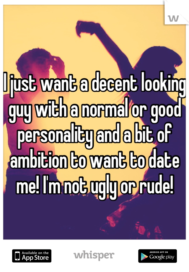 I just want a decent looking guy with a normal or good personality and a bit of ambition to want to date me! I'm not ugly or rude!