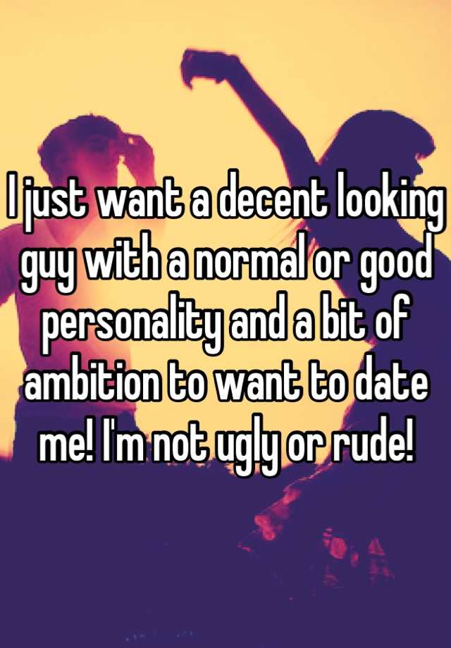 I just want a decent looking guy with a normal or good personality and a bit of ambition to want to date me! I'm not ugly or rude!