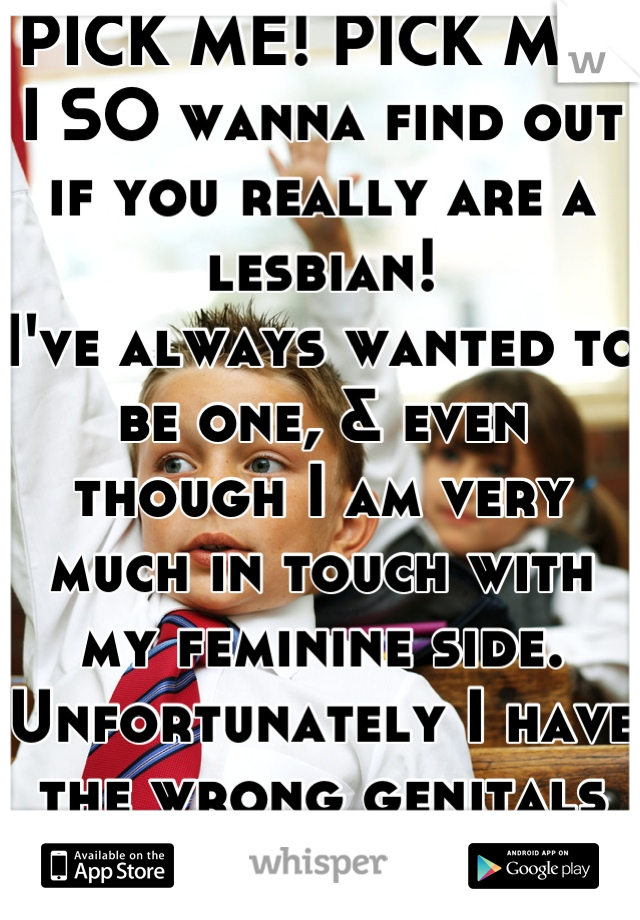 PICK ME! PICK ME!
I SO wanna find out if you really are a lesbian!
I've always wanted to be one, & even though I am very much in touch with my feminine side. Unfortunately I have the wrong genitals lol