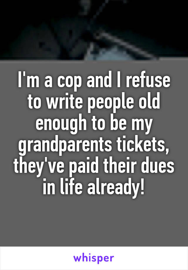 I'm a cop and I refuse to write people old enough to be my grandparents tickets, they've paid their dues in life already!