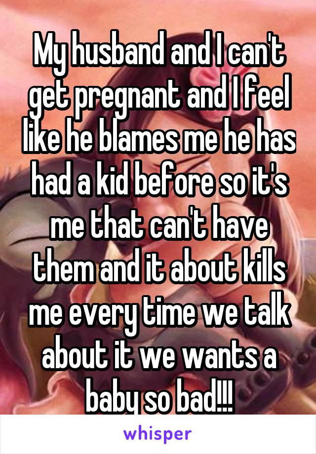 My husband and I can't get pregnant and I feel like he blames me he has had a kid before so it's me that can't have them and it about kills me every time we talk about it we wants a baby so bad!!!
