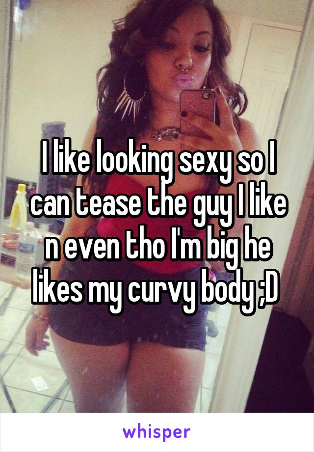 I like looking sexy so I can tease the guy I like n even tho I'm big he likes my curvy body ;D 