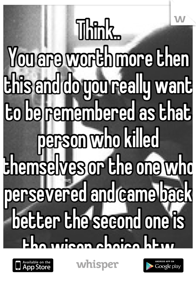 Think..
You are worth more then this and do you really want to be remembered as that person who killed themselves or the one who persevered and came back better the second one is the wiser choice btw