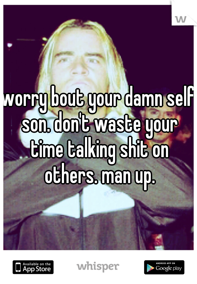 worry bout your damn self son. don't waste your time talking shit on others. man up.