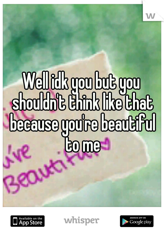Well idk you but you shouldn't think like that because you're beautiful to me