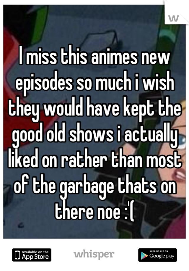 I miss this animes new episodes so much i wish they would have kept the good old shows i actually liked on rather than most of the garbage thats on there noe :'(