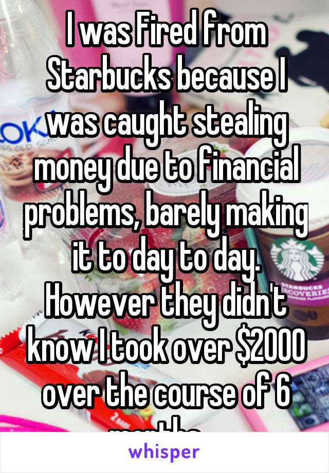 I was Fired from Starbucks because I was caught stealing money due to financial problems, barely making it to day to day. However they didn't know I took over $2000 over the course of 6 months. . 
