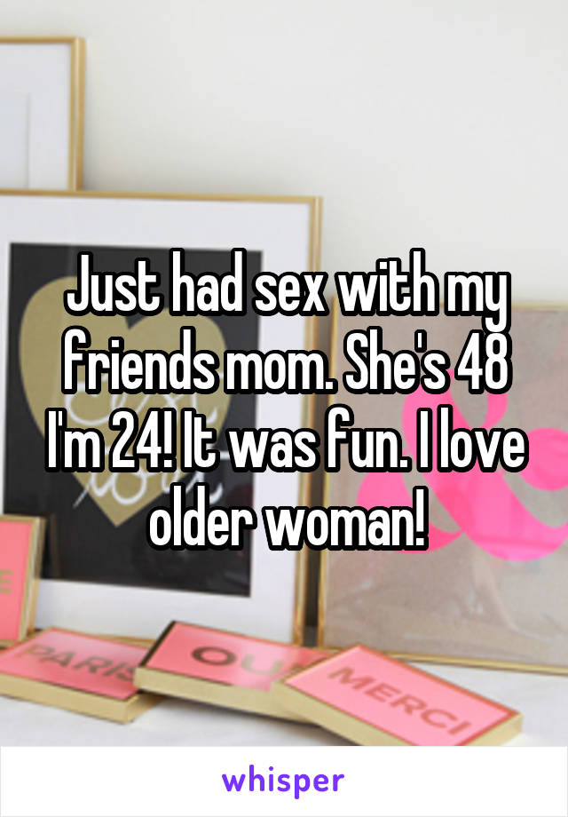 Just had sex with my friends mom. She's 48 I'm 24! It was fun. I love older woman!