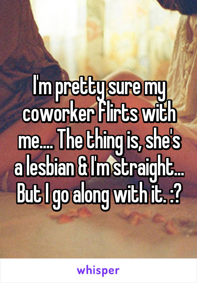 I'm pretty sure my coworker flirts with me.... The thing is, she's a lesbian & I'm straight... But I go along with it. :?