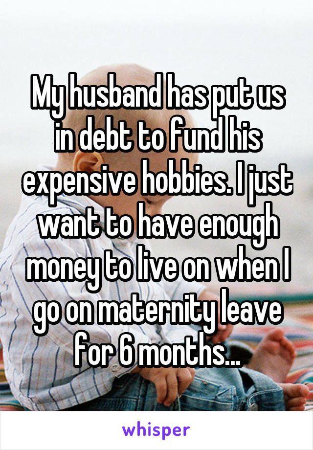 My husband has put us in debt to fund his expensive hobbies. I just want to have enough money to live on when I go on maternity leave for 6 months...
