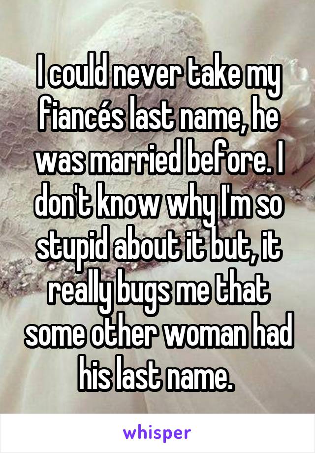 I could never take my fiancés last name, he was married before. I don't know why I'm so stupid about it but, it really bugs me that some other woman had his last name. 