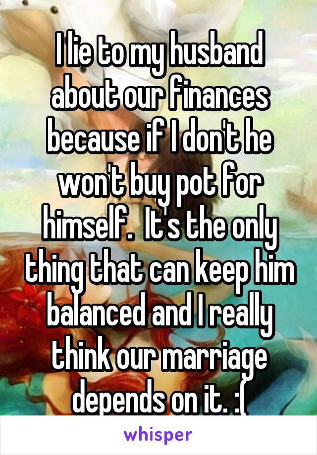 I lie to my husband about our finances because if I don't he won't buy pot for himself.  It's the only thing that can keep him balanced and I really think our marriage depends on it. :(