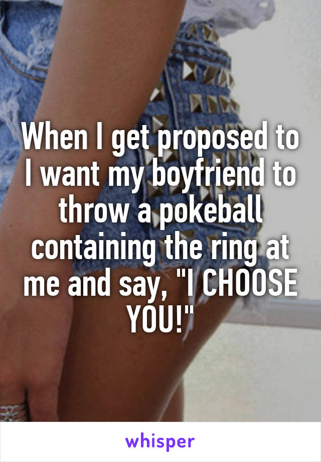 When I get proposed to I want my boyfriend to throw a pokeball containing the ring at me and say, "I CHOOSE YOU!"