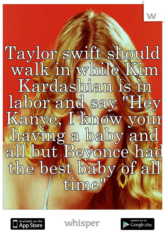 Taylor swift should walk in while Kim Kardashian is in labor and say "Hey Kanye, I know your having a baby and all but Beyonce had the best baby of all time"