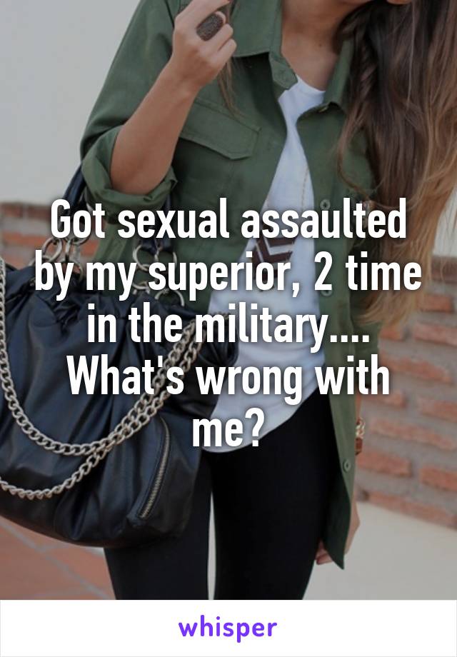 Got sexual assaulted by my superior, 2 time in the military.... What's wrong with me?