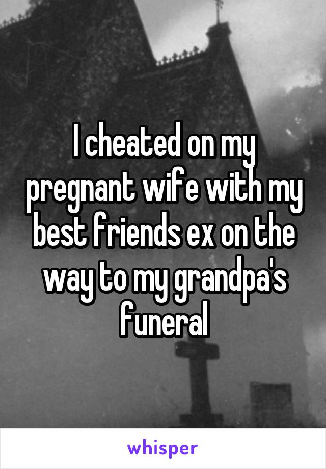 I cheated on my pregnant wife with my best friends ex on the way to my grandpa's funeral