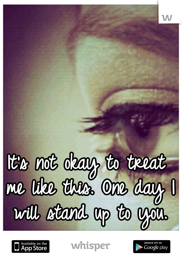 It's not okay to treat me like this. One day I will stand up to you.
