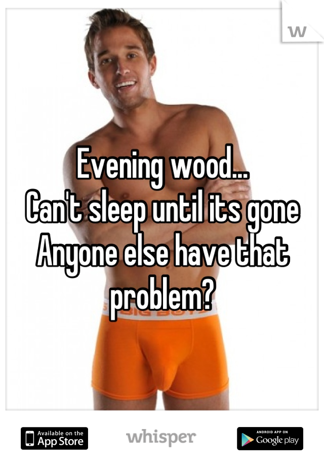 Evening wood...
Can't sleep until its gone
Anyone else have that problem?
